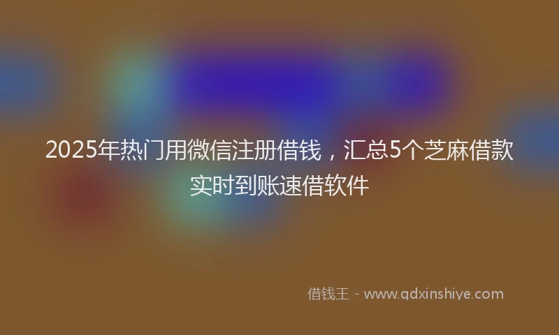 2025年热门用微信注册借钱，汇总5个芝麻借款实时到账速借软件
