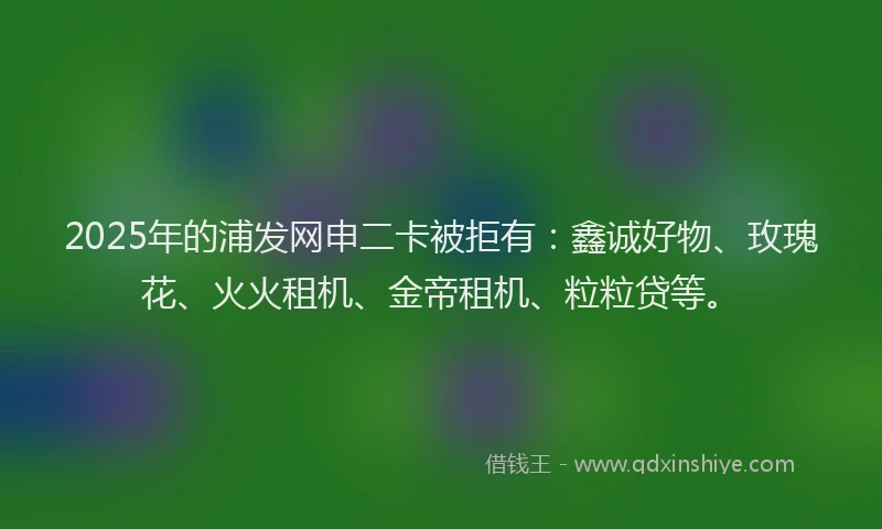 2025年的浦发网申二卡被拒有：鑫诚好物、玫瑰花、火火租机、金帝租机、粒粒贷等。