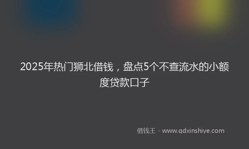 2025年热门狮北借钱，盘点5个不查流水的小额度贷款口子