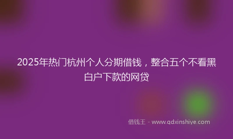 2025年热门杭州个人分期借钱，整合五个不看黑白户下款的网贷