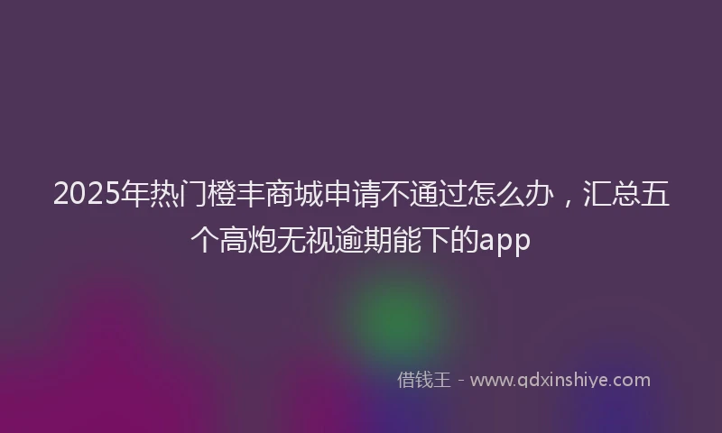 2025年热门橙丰商城申请不通过怎么办，汇总五个高炮无视逾期能下的app