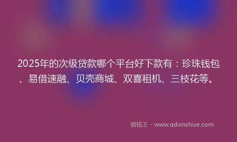 2025年的次级贷款哪个平台好下款有：珍珠钱包、易借速融、贝壳商城、双喜租机、三枝花等。