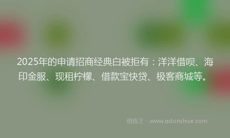 2025年的申请招商经典白被拒有：洋洋借呗、海印金服、现租柠檬、借款宝快贷、极客商城等。