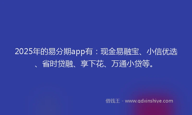 2025年的易分期app有：现金易融宝、小信优选、省时贷融、享下花、万通小贷等。