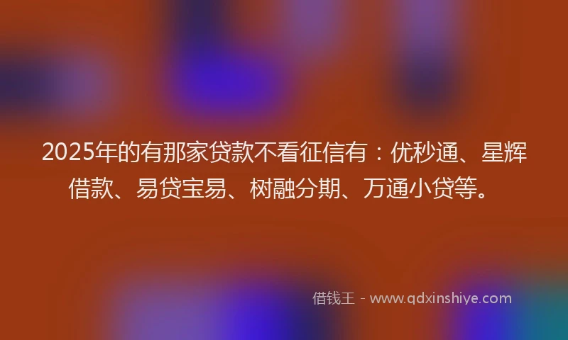 2025年的有那家贷款不看征信有：优秒通、星辉借款、易贷宝易、树融分期、万通小贷等。