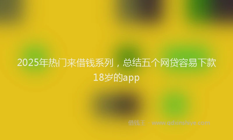 2025年热门来借钱系列，总结五个网贷容易下款18岁的app