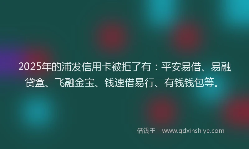 2025年的浦发信用卡被拒了有：平安易借、易融贷盒、飞融金宝、钱速借易行、有钱钱包等。