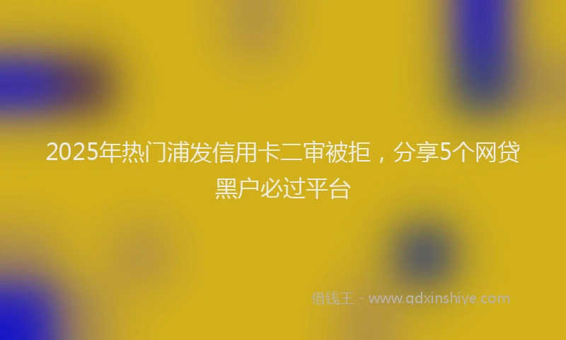 2025年热门浦发信用卡二审被拒，分享5个网贷黑户必过平台