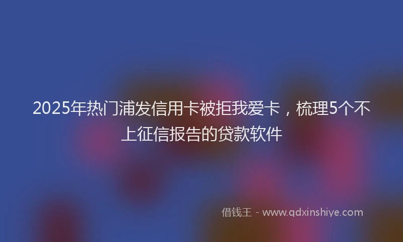 2025年热门浦发信用卡被拒我爱卡，梳理5个不上征信报告的贷款软件