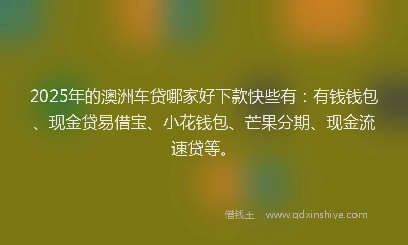 2025年的澳洲车贷哪家好下款快些有：有钱钱包、现金贷易借宝、小花钱包、芒果分期、现金流速贷等。