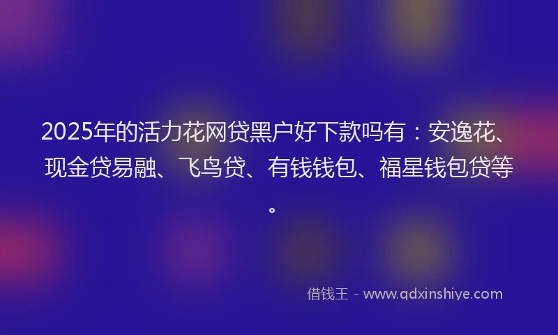 2025年的活力花网贷黑户好下款吗有：安逸花、现金贷易融、飞鸟贷、有钱钱包、福星钱包贷等。