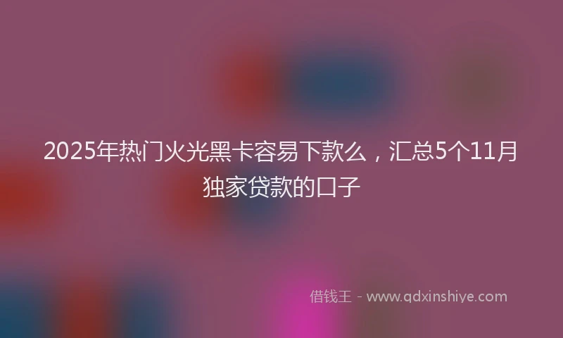 2025年热门火光黑卡容易下款么，汇总5个11月独家贷款的口子