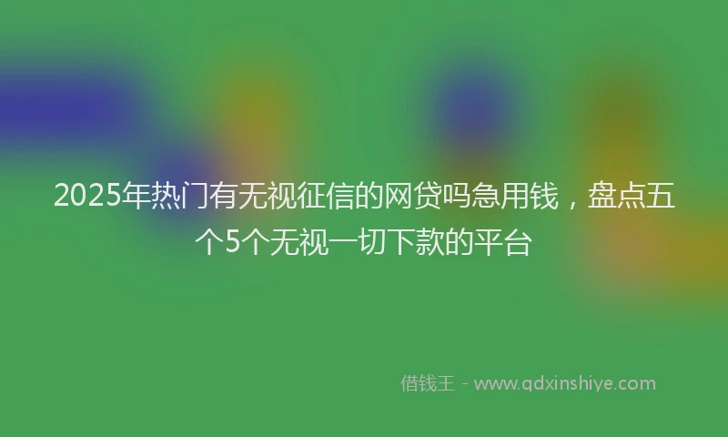 2025年热门有无视征信的网贷吗急用钱，盘点五个5个无视一切下款的平台