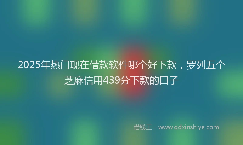 2025年热门现在借款软件哪个好下款，罗列五个芝麻信用439分下款的口子