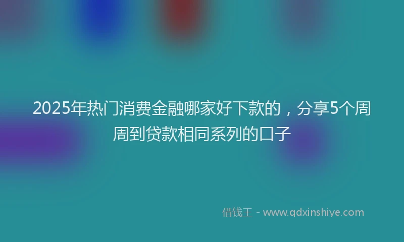 2025年热门消费金融哪家好下款的，分享5个周周到贷款相同系列的口子