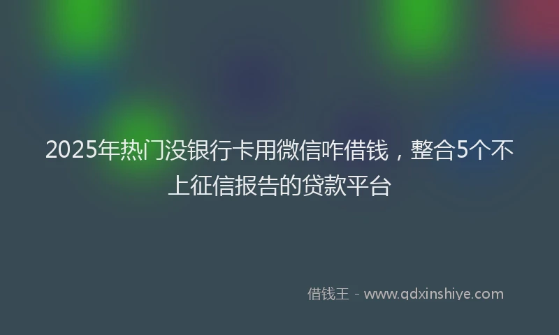 2025年热门没银行卡用微信咋借钱，整合5个不上征信报告的贷款平台