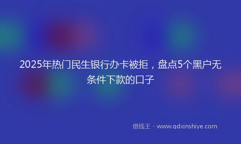 2025年热门民生银行办卡被拒，盘点5个黑户无条件下款的口子