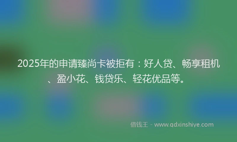 2025年的申请臻尚卡被拒有：好人贷、畅享租机、盈小花、钱贷乐、轻花优品等。
