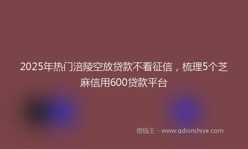 2025年热门涪陵空放贷款不看征信，梳理5个芝麻信用600贷款平台