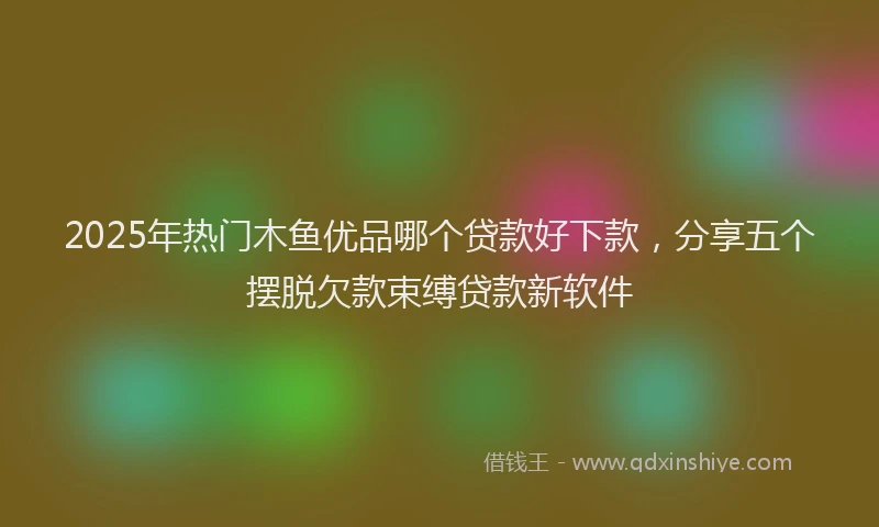 2025年热门木鱼优品哪个贷款好下款，分享五个摆脱欠款束缚贷款新软件