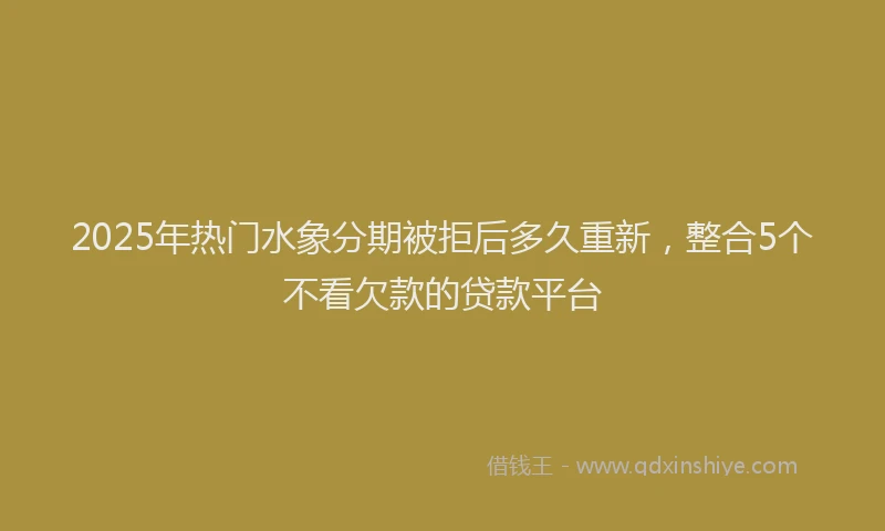 2025年热门水象分期被拒后多久重新，整合5个不看欠款的贷款平台
