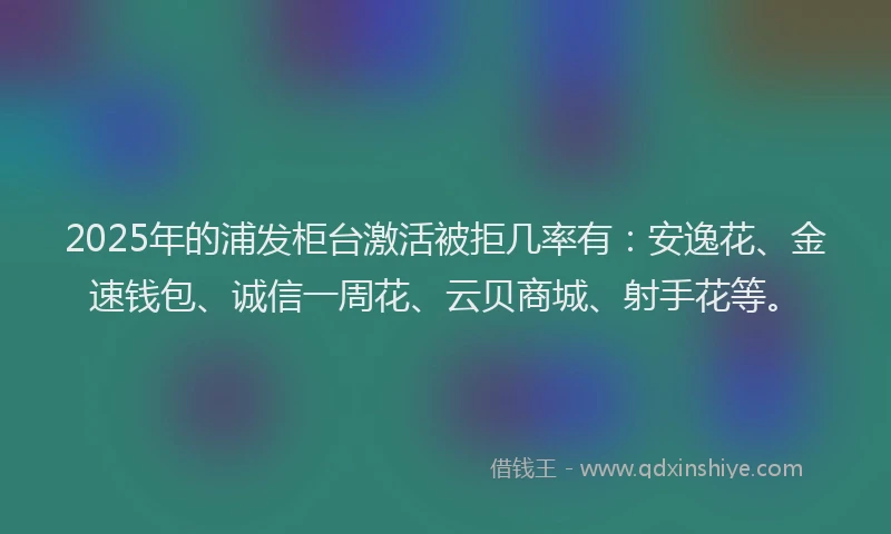 2025年的浦发柜台激活被拒几率有：安逸花、金速钱包、诚信一周花、云贝商城、射手花等。