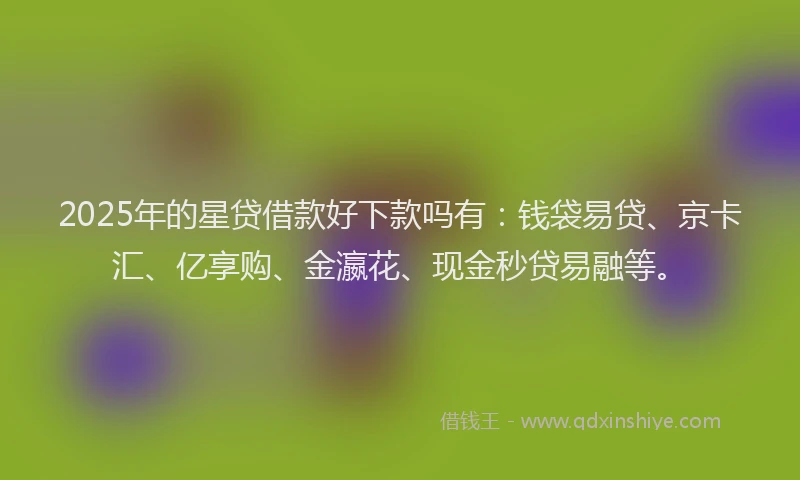 2025年的星贷借款好下款吗有：钱袋易贷、京卡汇、亿享购、金瀛花、现金秒贷易融等。