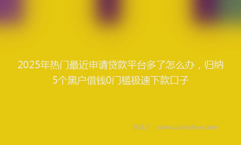 2025年热门最近申请贷款平台多了怎么办，归纳5个黑户借钱0门槛极速下款口子