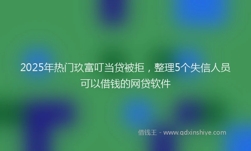 2025年热门玖富叮当贷被拒，整理5个失信人员可以借钱的网贷软件