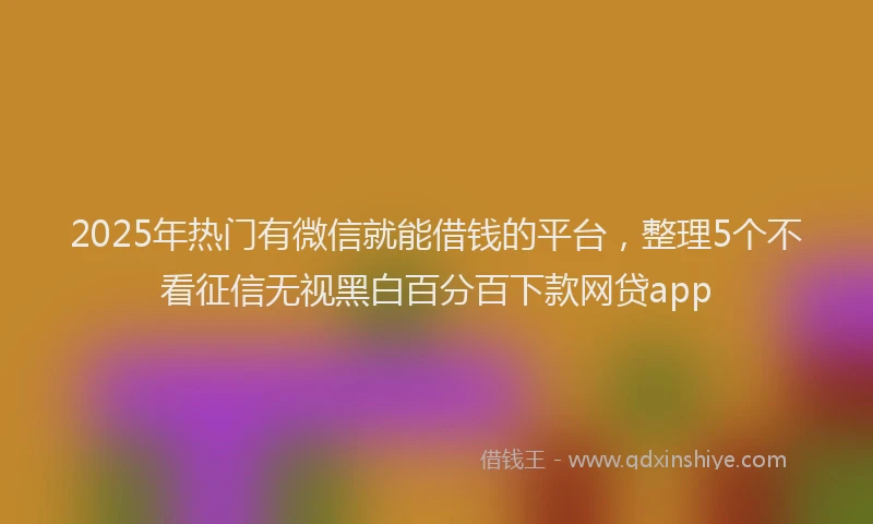 2025年热门有微信就能借钱的平台，整理5个不看征信无视黑白百分百下款网贷app