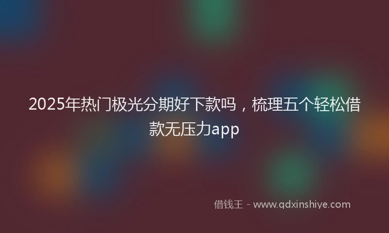 2025年热门极光分期好下款吗，梳理五个轻松借款无压力app