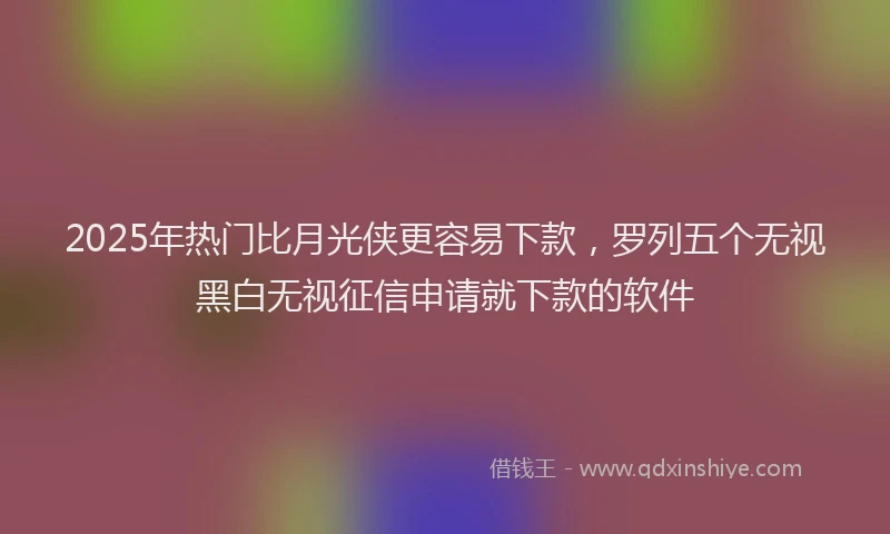 2025年热门比月光侠更容易下款，罗列五个无视黑白无视征信申请就下款的软件