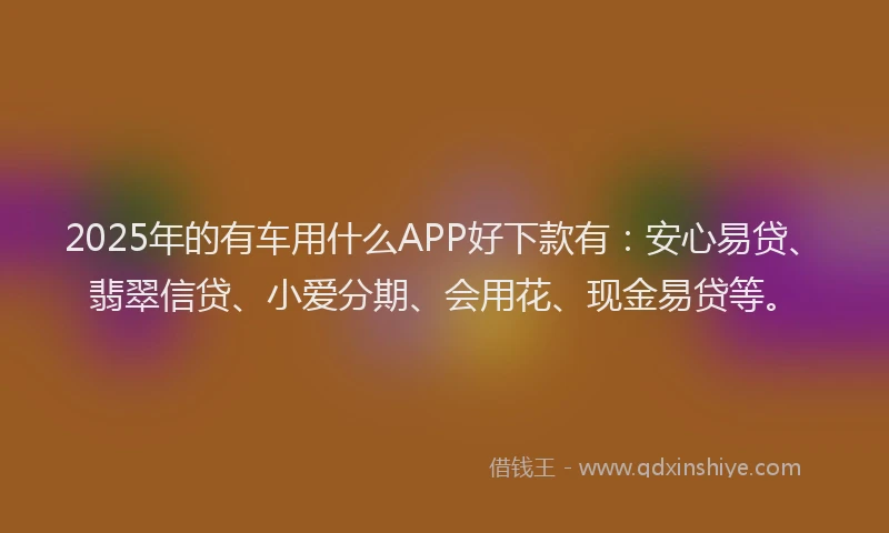 2025年的有车用什么APP好下款有：安心易贷、翡翠信贷、小爱分期、会用花、现金易贷等。