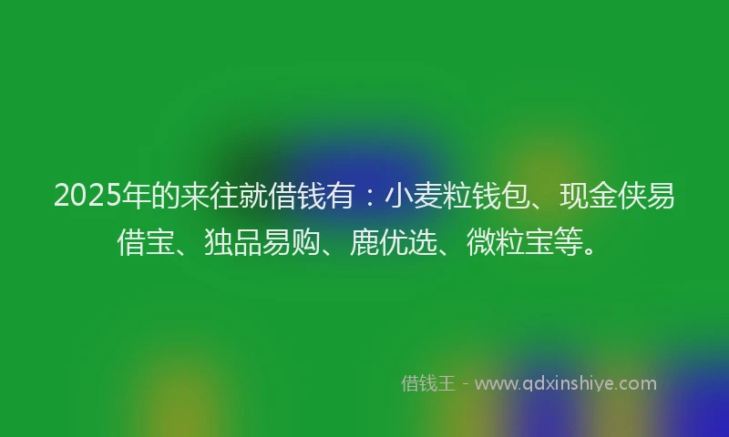 2025年的来往就借钱有：小麦粒钱包、现金侠易借宝、独品易购、鹿优选、微粒宝等。