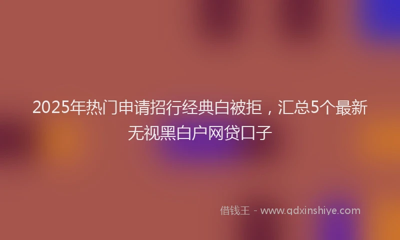 2025年热门申请招行经典白被拒，汇总5个最新无视黑白户网贷口子