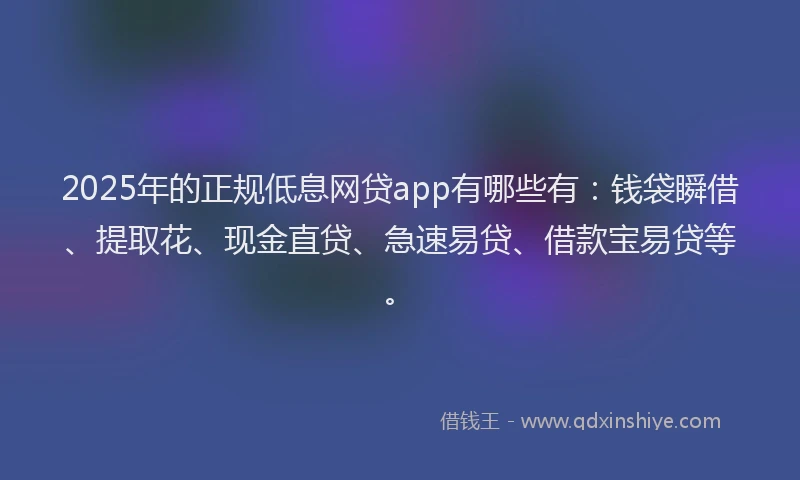 2025年的正规低息网贷app有哪些有：钱袋瞬借、提取花、现金直贷、急速易贷、借款宝易贷等。