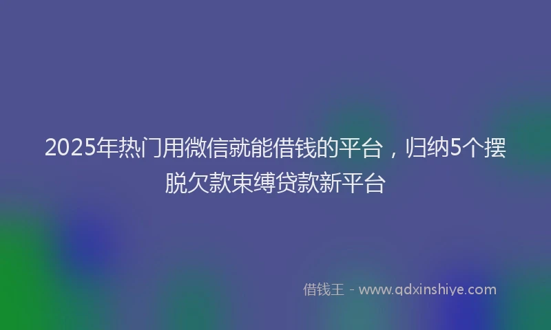 2025年热门用微信就能借钱的平台，归纳5个摆脱欠款束缚贷款新平台