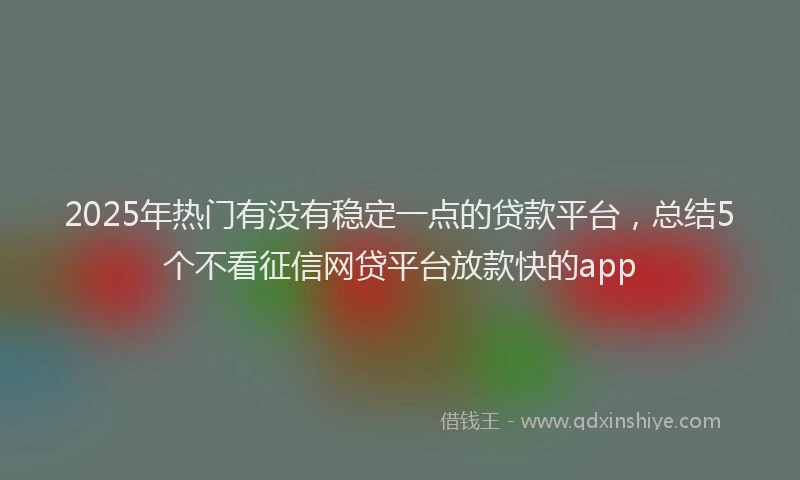 2025年热门有没有稳定一点的贷款平台，总结5个不看征信网贷平台放款快的app
