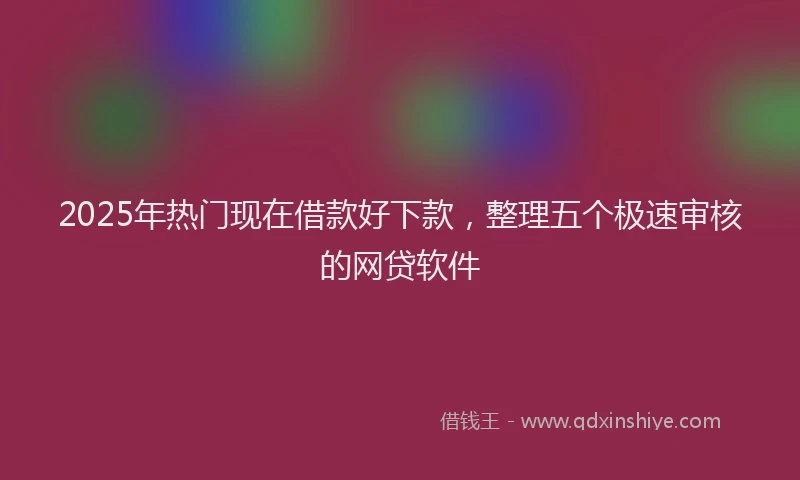 2025年热门现在借款好下款，整理五个极速审核的网贷软件