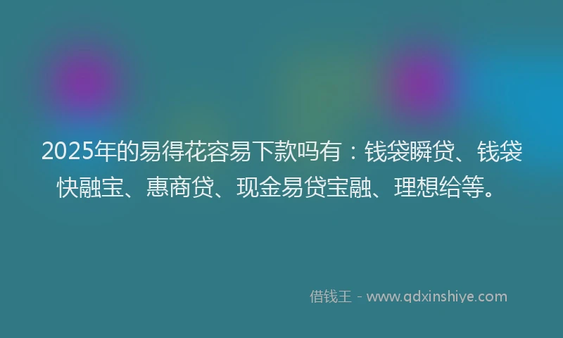 2025年的易得花容易下款吗有：钱袋瞬贷、钱袋快融宝、惠商贷、现金易贷宝融、理想给等。