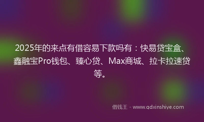 2025年的来点有借容易下款吗有：快易贷宝盒、鑫融宝Pro钱包、臻心贷、Max商城、拉卡拉速贷等。