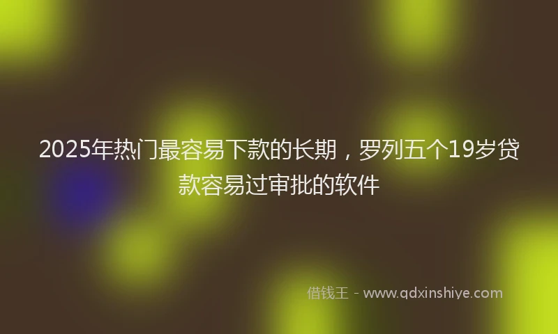 2025年热门最容易下款的长期，罗列五个19岁贷款容易过审批的软件