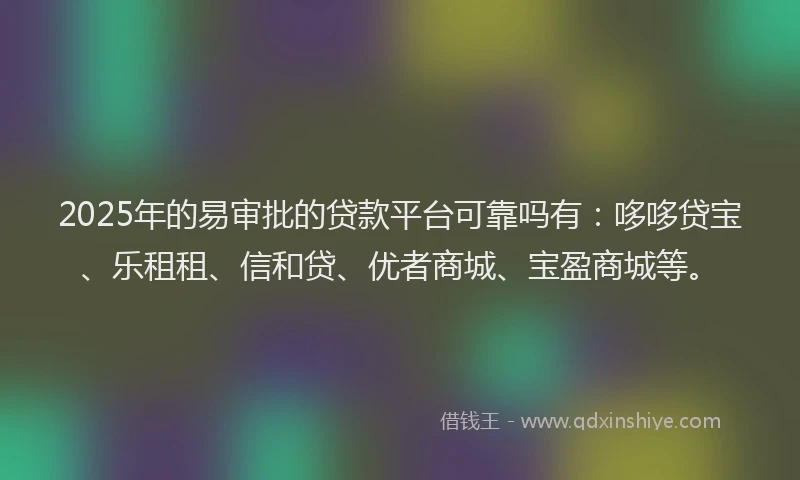 2025年的易审批的贷款平台可靠吗有：哆哆贷宝、乐租租、信和贷、优者商城、宝盈商城等。
