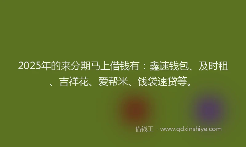 2025年的来分期马上借钱有：鑫速钱包、及时租、吉祥花、爱帮米、钱袋速贷等。