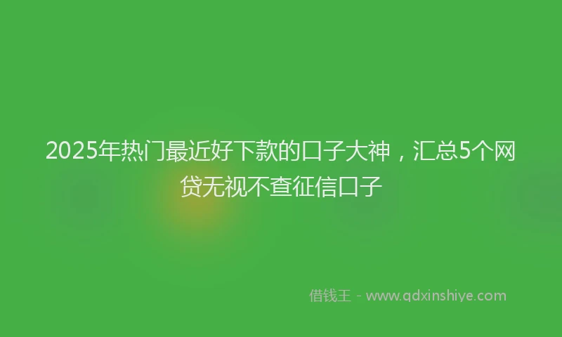 2025年热门最近好下款的口子大神，汇总5个网贷无视不查征信口子
