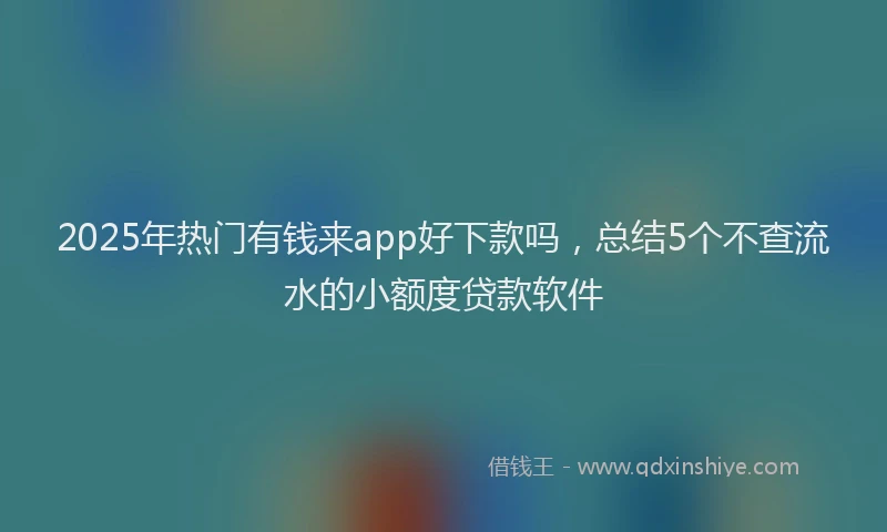 2025年热门有钱来app好下款吗，总结5个不查流水的小额度贷款软件