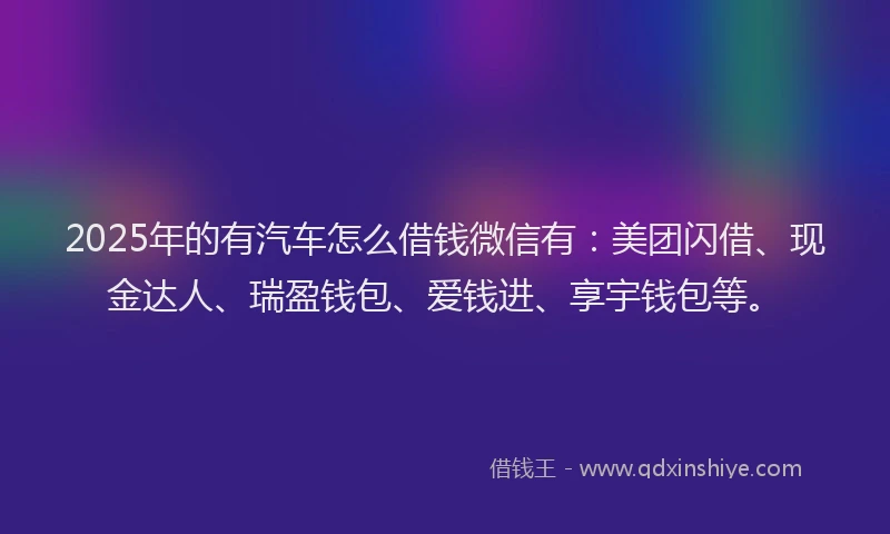 2025年的有汽车怎么借钱微信有：美团闪借、现金达人、瑞盈钱包、爱钱进、享宇钱包等。