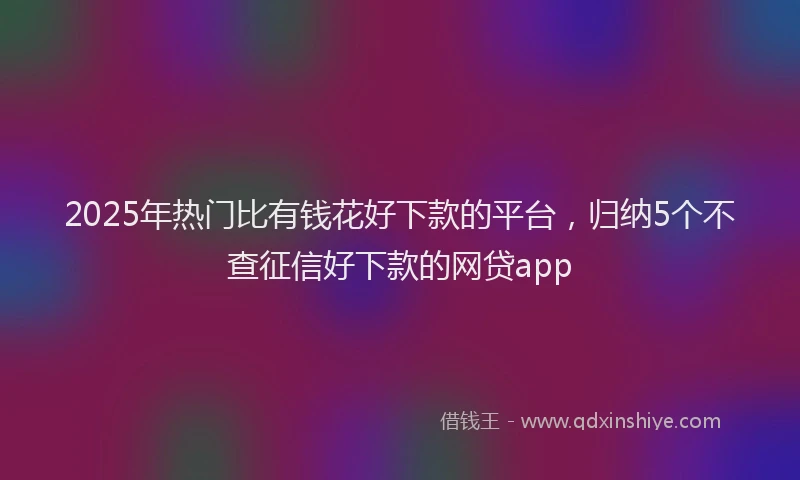 2025年热门比有钱花好下款的平台，归纳5个不查征信好下款的网贷app