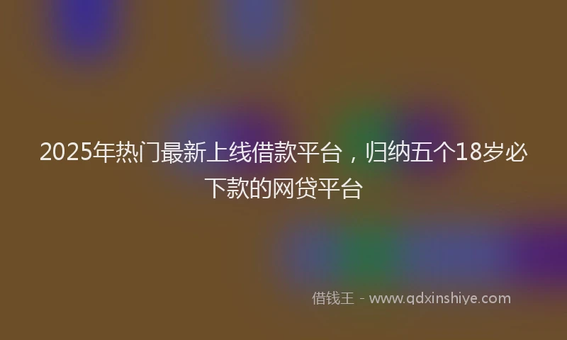 2025年热门最新上线借款平台，归纳五个18岁必下款的网贷平台