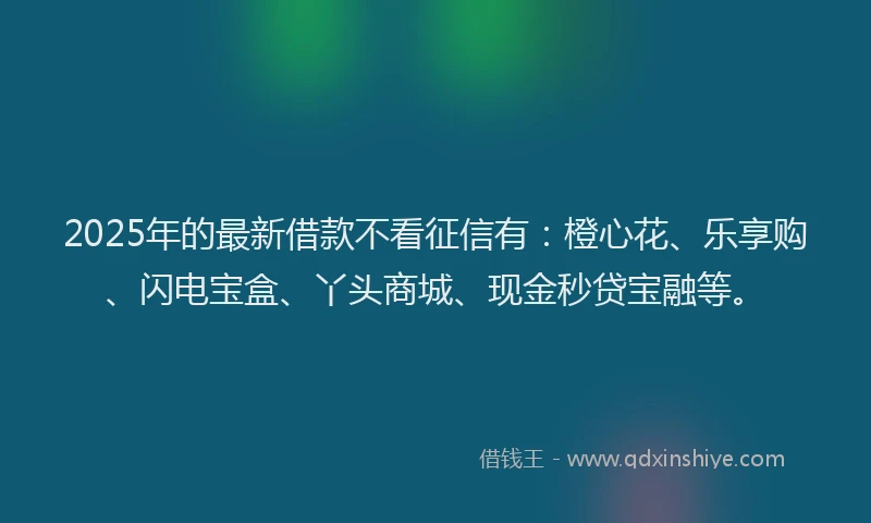 2025年的最新借款不看征信有：橙心花、乐享购、闪电宝盒、丫头商城、现金秒贷宝融等。